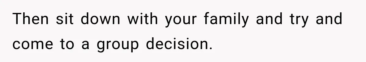 Then sit down with your family and try and come to a group decision.