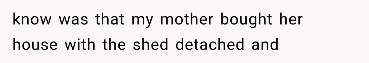 know was that my mother bought her house with the shed detached and