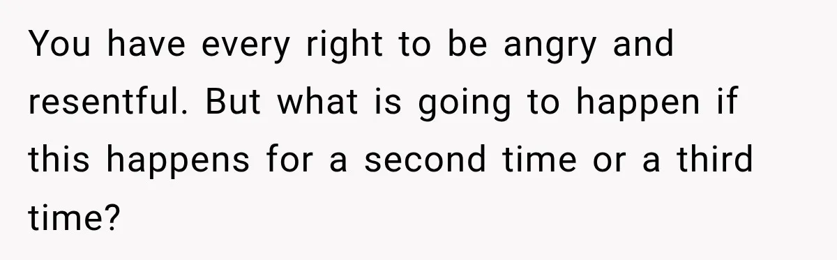 You have every right to be angry and resentful. But what is going to happen if this happens for a second time or a third time?