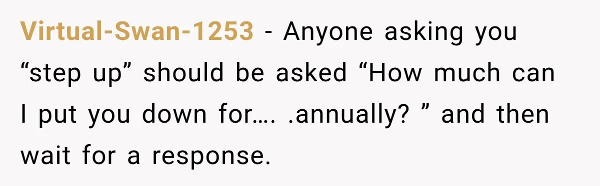 Virtual-Swan-1253 − Anyone asking you “step up” should be asked “How much can I put you down for…. .annually? ” and then wait for a response.