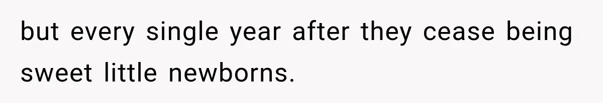 but every single year after they cease being sweet little newborns.