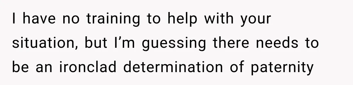 I have no training to help with your situation, but I’m guessing there needs to be an ironclad determination of paternity