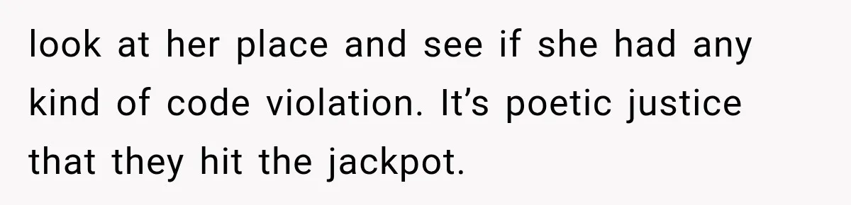 look at her place and see if she had any kind of code violation. It’s poetic justice that they hit the jackpot.