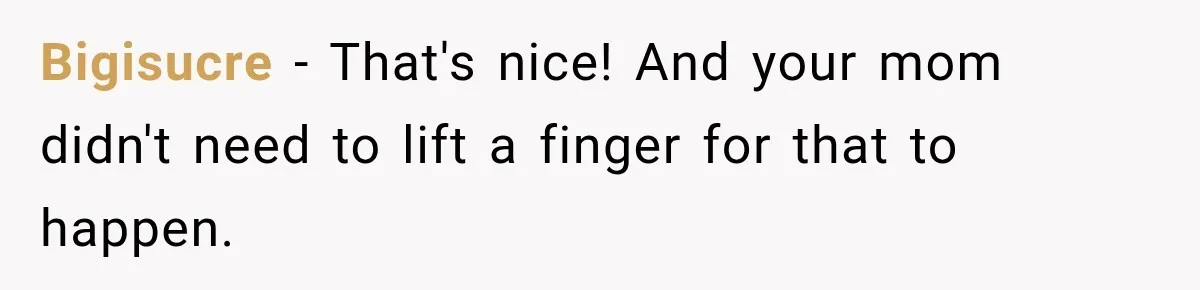 Bigisucre − That's nice! And your mom didn't need to lift a finger for that to happen.
