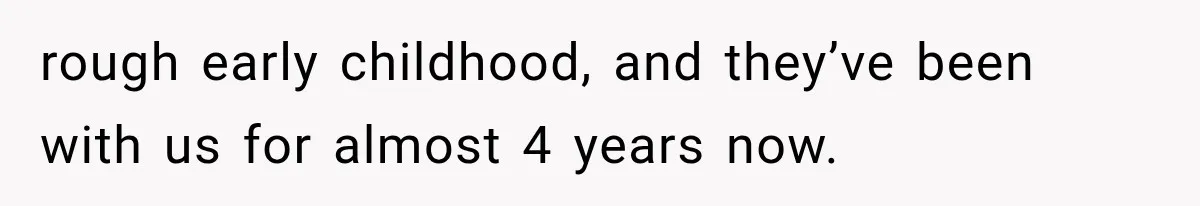 rough early childhood, and they’ve been with us for almost 4 years now.