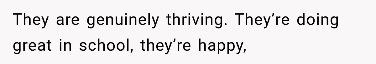 They are genuinely thriving. They’re doing great in school, they’re happy,