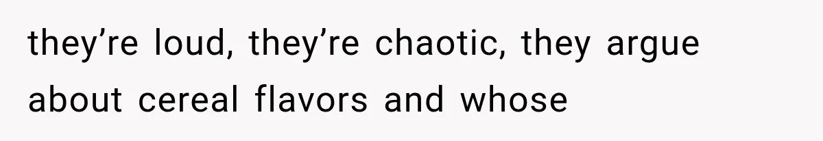 they’re loud, they’re chaotic, they argue about cereal flavors and whose