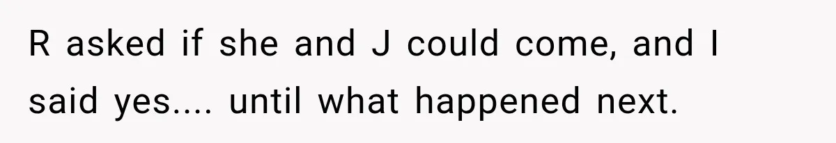R asked if she and J could come, and I said yes.... until what happened next.