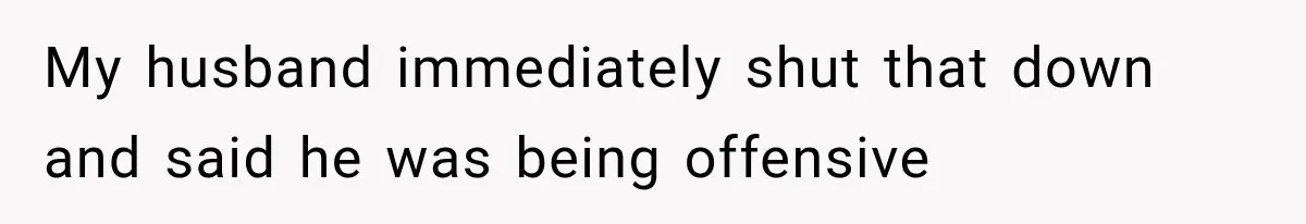 My husband immediately shut that down and said he was being offensive