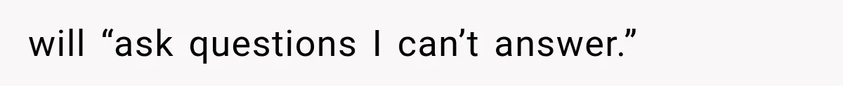 will “ask questions I can’t answer.”