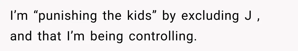 I’m “punishing the kids” by excluding J , and that I’m being controlling.