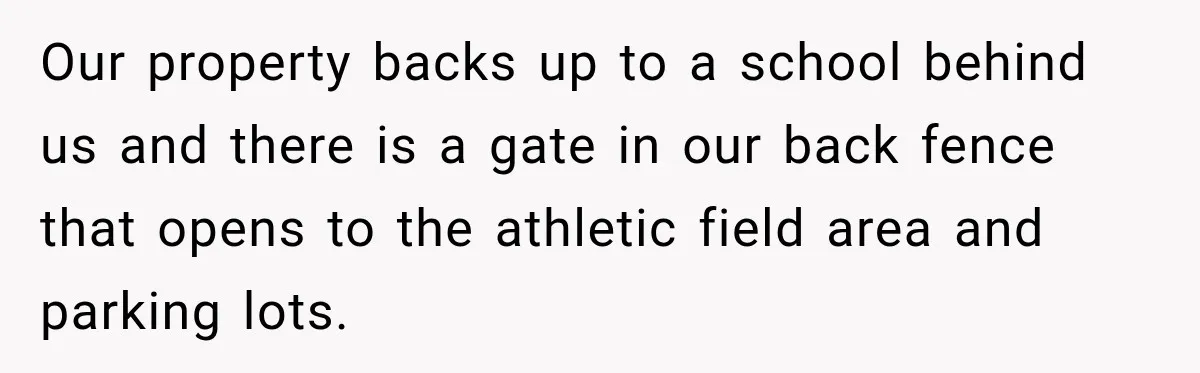 Our property backs up to a school behind us and there is a gate in our back fence that opens to the athletic field area and parking lots.