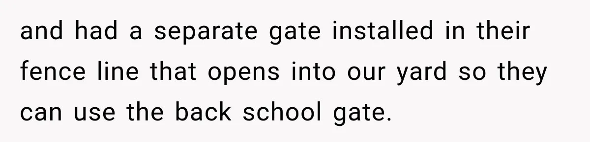 and had a separate gate installed in their fence line that opens into our yard so they can use the back school gate.