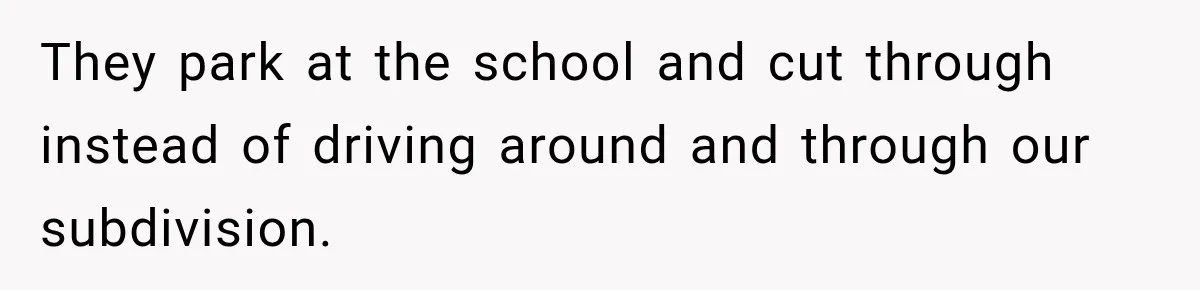 They park at the school and cut through instead of driving around and through our subdivision.