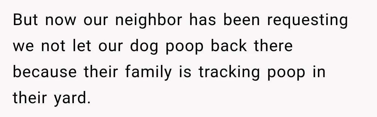 But now our neighbor has been requesting we not let our dog poop back there because their family is tracking poop in their yard.
