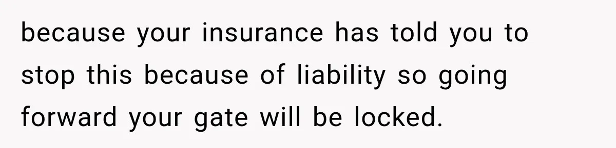 because your insurance has told you to stop this because of liability so going forward your gate will be locked.