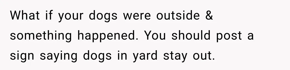 What if your dogs were outside & something happened. You should post a sign saying dogs in yard stay out.