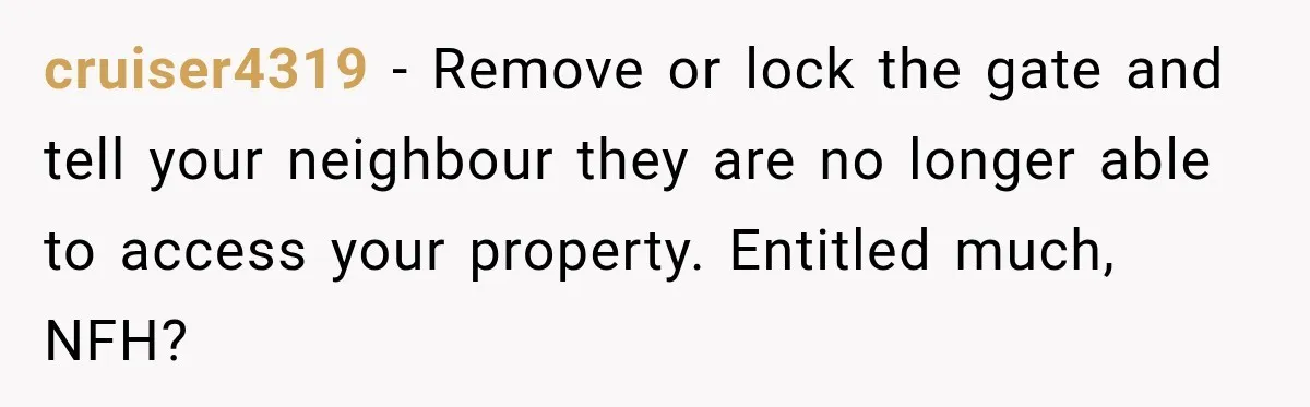 cruiser4319 − Remove or lock the gate and tell your neighbour they are no longer able to access your property. Entitled much, NFH?