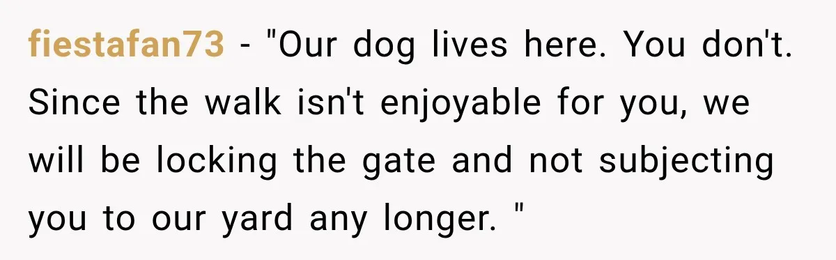 fiestafan73 − "Our dog lives here. You don't. Since the walk isn't enjoyable for you, we will be locking the gate and not subjecting you to our yard any longer....