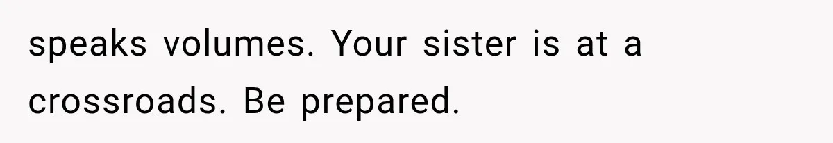 speaks volumes. Your sister is at a crossroads. Be prepared.
