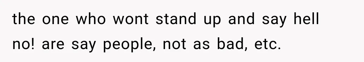 the one who wont stand up and say hell no! are say people, not as bad, etc.
