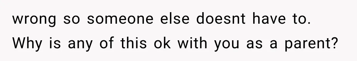 wrong so someone else doesnt have to. Why is any of this ok with you as a parent?