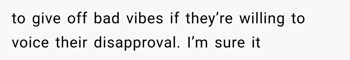 to give off bad vibes if they’re willing to voice their disapproval. I’m sure it