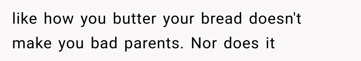 like how you butter your bread doesn't make you bad parents. Nor does it