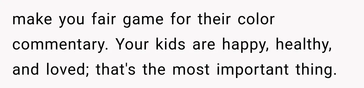 make you fair game for their color commentary. Your kids are happy, healthy, and loved; that's the most important thing.