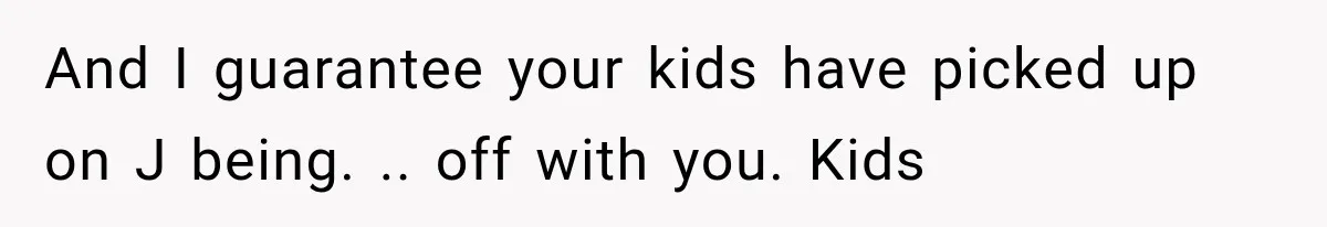 And I guarantee your kids have picked up on J being. .. off with you. Kids