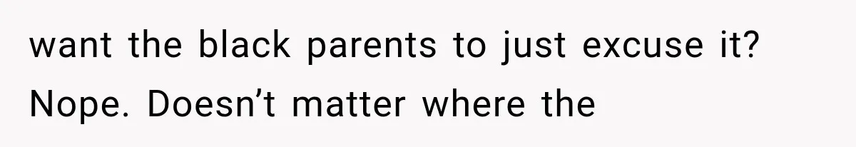 want the black parents to just excuse it? Nope. Doesn’t matter where the
