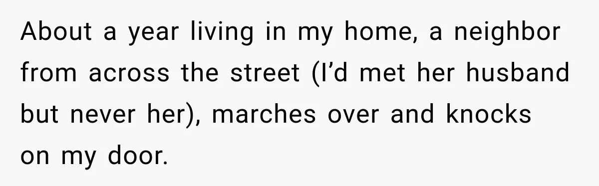 About a year living in my home, a neighbor from across the street (I’d met her husband but never her), marches over and knocks on my door.