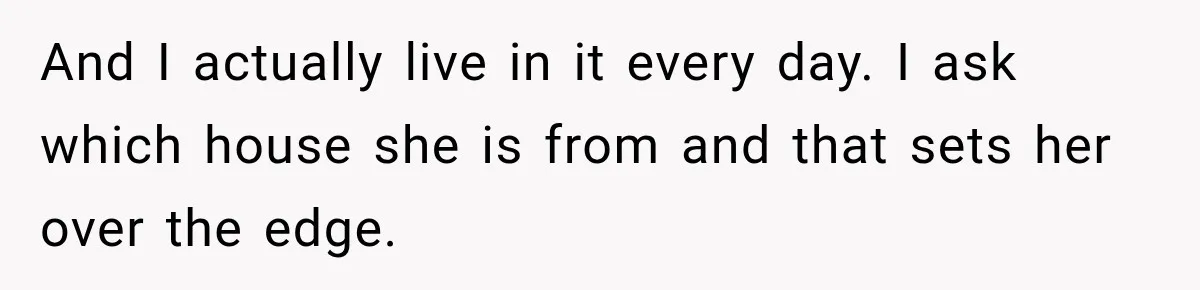 And I actually live in it every day. I ask which house she is from and that sets her over the edge.