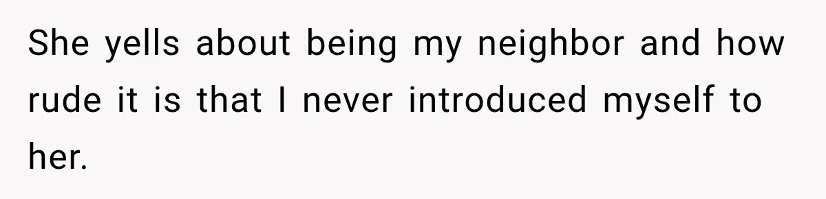 She yells about being my neighbor and how rude it is that I never introduced myself to her.