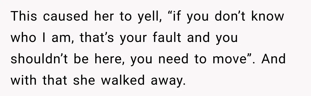 This caused her to yell, “if you don’t know who I am, that’s your fault and you shouldn’t be here, you need to move”. And with that she walked away.