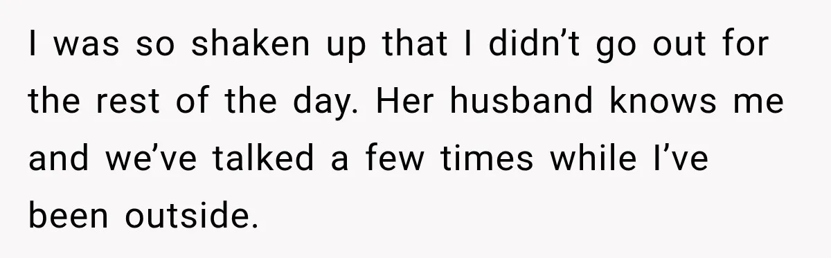 I was so shaken up that I didn’t go out for the rest of the day. Her husband knows me and we’ve talked a few times while I’ve been outside.