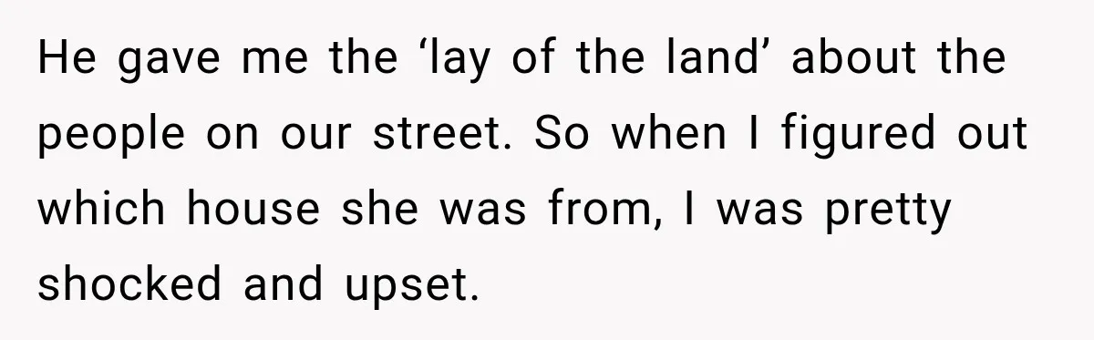 He gave me the ‘lay of the land’ about the people on our street. So when I figured out which house she was from, I was pretty shocked and upset.