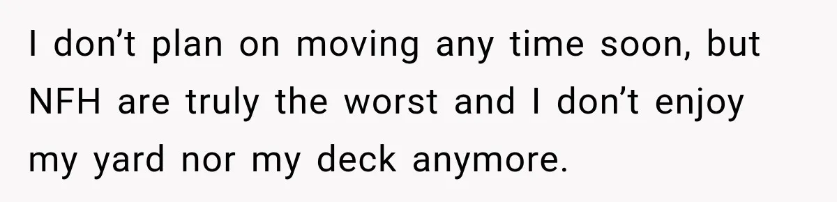 I don’t plan on moving any time soon, but NFH are truly the worst and I don’t enjoy my yard nor my deck anymore.