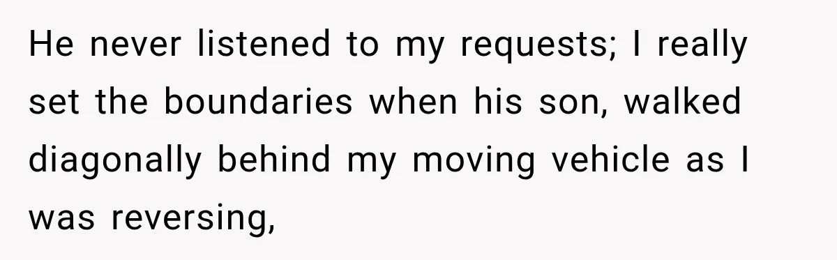 He never listened to my requests; I really set the boundaries when his son, walked diagonally behind my moving vehicle as I was reversing,