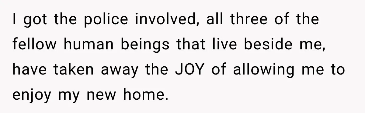 I got the police involved, all three of the fellow human beings that live beside me, have taken away the JOY of allowing me to enjoy my new home.