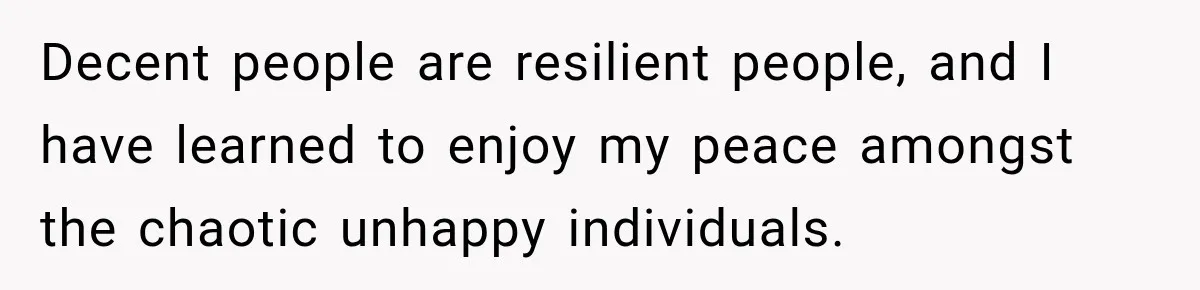 Decent people are resilient people, and I have learned to enjoy my peace amongst the chaotic unhappy individuals.