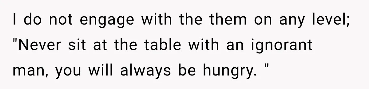 I do not engage with the them on any level; "Never sit at the table with an ignorant man, you will always be hungry. "