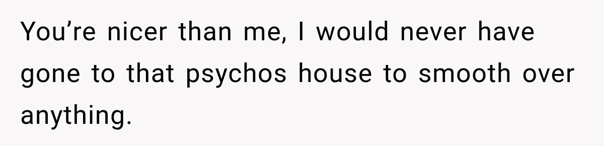 You’re nicer than me, I would never have gone to that psychos house to smooth over anything.