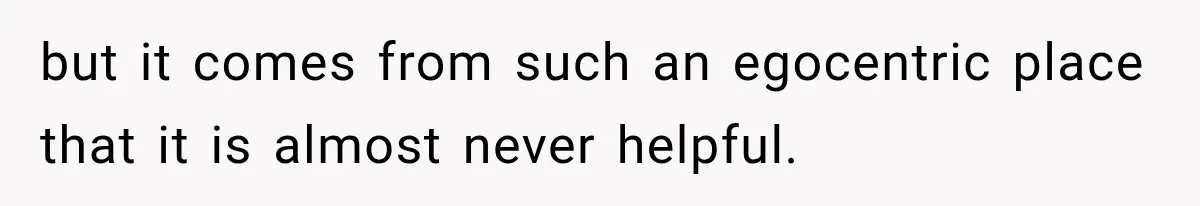 but it comes from such an egocentric place that it is almost never helpful.