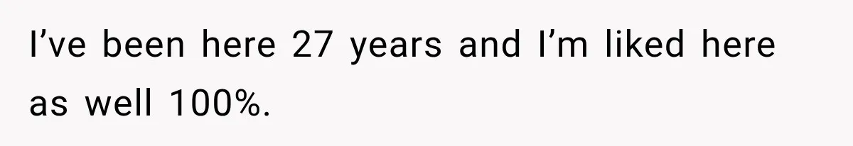 I’ve been here 27 years and I’m liked here as well 100%.