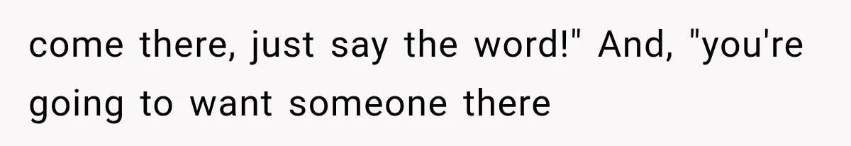 come there, just say the word!" And, "you're going to want someone there
