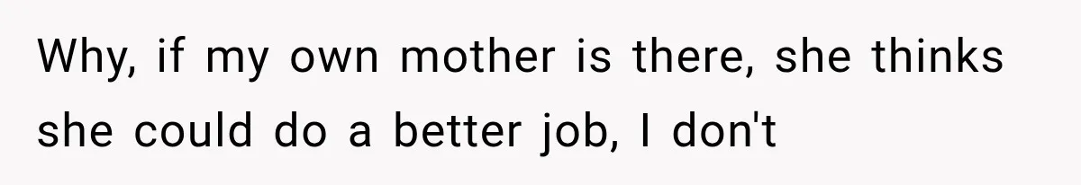 Why, if my own mother is there, she thinks she could do a better job, I don't