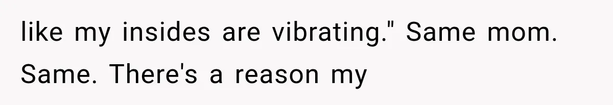 like my insides are vibrating." Same mom. Same. There's a reason my