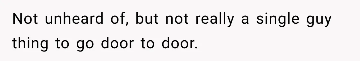 Not unheard of, but not really a single guy thing to go door to door.