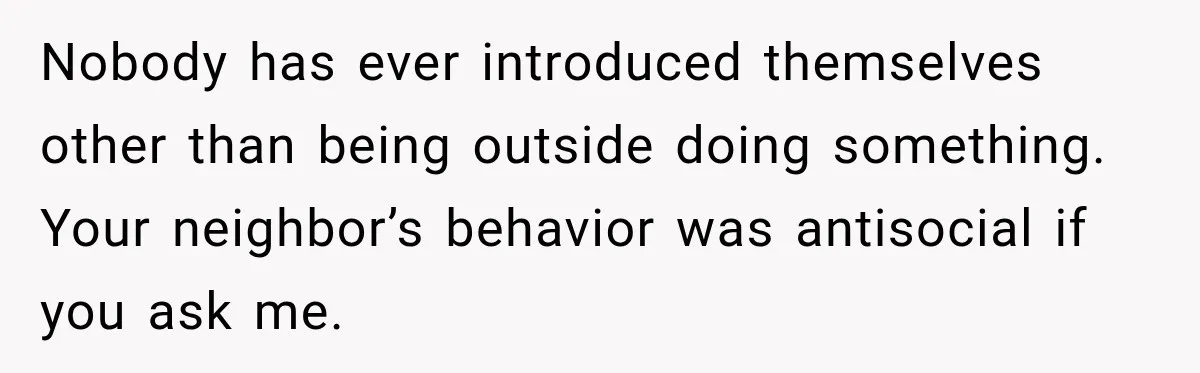 Nobody has ever introduced themselves other than being outside doing something. Your neighbor’s behavior was antisocial if you ask me.